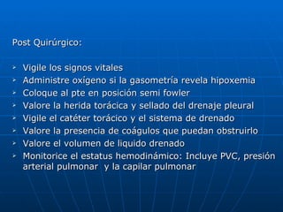 Post Quirúrgico:  Vigile los signos vitales Administre oxígeno si la gasometría revela hipoxemia Coloque al pte en posición semi fowler Valore la herida torácica y sellado del drenaje pleural Vigile el catéter torácico y el sistema de drenado Valore la presencia de coágulos que puedan obstruirlo Valore el volumen de liquido drenado Monitorice el estatus hemodinámico: Incluye PVC, presión arterial pulmonar  y la capilar pulmonar 