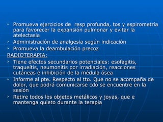 Promueva ejercicios de  resp profunda, tos y espirometría para favorecer la expansión pulmonar y evitar la atelectasia Administración de analgesia según indicación  Promueva la deambulación precoz RADIOTERAPIA: Tiene efectos secundarios potenciales: esofagitis, traqueítis, neumonitis por irradiación, reacciones cutáneas e inhibición de la médula ósea Informe al pte. Respecto al tto. Que no se acompaña de dolor, que podrá comunicarse cdo se encuentre en la sesión Retire todos los objetos metálicos y joyas, que e mantenga quieto durante la terapia 