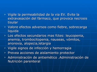Vigile la permeabilidad de la via EV. Evite la extravasación del fármaco, que provoca necrosis tisular Valore efectos adversos como fiebre, sobrecarga  liquida Los efectos secundarios mas fctes: leucopenia, anemia, trombocitopenia, nauseas, vómitos, anorexia, alopecia,letargia Vigile signos de infección y hemorragia Prevea acciones de aislamiento protector Administración de antiemético .Administración de Nutrición parenteral 