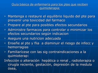Guía básica de enfermería para los ptes que reciben quimioterapia: Mantenga o restaure el equilibrio liquido del pte para prevenir una toxicidad del farmaco Prepare al pte para posibles efectos secundarios  Administre farmacos para controlar o minimizar los efectos secundarios según indicacion Asegure una nutricion adecuada Enseñe al pte y flia  a disminuir el riesgo de infecc y hemorragias Familiarícese con las sig contraindicaciones a la quimioterap: Infección o alteración  hepática o renal , radioterapia o cirugía reciente, gestación, depresión de la medula ósea,  