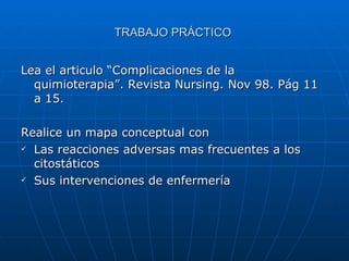 TRABAJO PRÁCTICO  Lea el articulo “Complicaciones de la quimioterapia”. Revista Nursing. Nov 98. Pág 11 a 15.  Realice un mapa conceptual con Las reacciones adversas mas frecuentes a los citostáticos Sus intervenciones de enfermería 