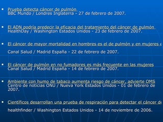 Prueba detecta cáncer de pulmón  BBC Mundo / Londres Inglaterra - 27 de febrero de 2007. El ADN podría predecir la eficacia del tratamiento del cáncer de pulmón  HealthDay / Washington Estados Unidos - 23 de febrero de 2007. El cáncer de mayor mortalidad en hombres es el de pulmón y en mujeres el de mama, según un informe Canal Salud / Madrid España - 22 de febrero de 2007. El cáncer de pulmón en no fumadores es más frecuente en las mujeres Canal Salud / Madrid España - 14 de febrero de 2007. Ambiente con humo de tabaco aumenta riesgo de cáncer, advierte OMS Centro de noticias ONU / Nueva York Estados Unidos - 01 de febrero de 2007. Científicos desarrollan una prueba de respiración para detectar el cáncer de pulmón healthfinder / Washington Estados Unidos - 14 de noviembre de 2006. 
