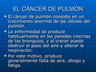 EL CÁNCER DE PULMÓN El cáncer de pulmón consiste en un crecimiento anormal de las células del pulmón.  La enfermedad se produce habitualmente en las paredes internas de los bronquios, y al crecer puede obstruir el paso del aire y alterar la respiración.  Por este motivo, produce generalmente falta de aire, ahogo y fatiga. 