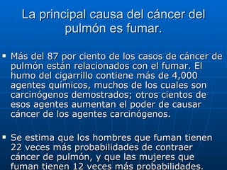 La principal causa del cáncer del pulmón es fumar. Más del 87 por ciento de los casos de cáncer de pulmón están relacionados con el fumar. El humo del cigarrillo contiene más de 4,000 agentes químicos, muchos de los cuales son carcinógenos demostrados; otros cientos de esos agentes aumentan el poder de causar cáncer de los agentes carcinógenos. Se estima que los hombres que fuman tienen 22 veces más probabilidades de contraer cáncer de pulmón, y que las mujeres que fuman tienen 12 veces más probabilidades.  