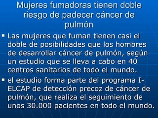 Mujeres fumadoras tienen doble riesgo de padecer cáncer de pulmón Las mujeres que fuman tienen casi el doble de posibilidades que los hombres de desarrollar cáncer de pulmón, según un estudio que se lleva a cabo en 40 centros sanitarios de todo el mundo. el estudio forma parte del programa I-ELCAP de detección precoz de cáncer de pulmón, que realiza el seguimiento de unos 30.000 pacientes en todo el mundo. 