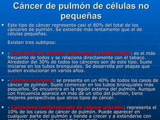 Cáncer de pulmón de células no pequeñas Este tipo de cáncer representa casi el 80% del total de los cánceres de pulmón. Se extiende más lentamente que el de células pequeñas. Existen tres subtipos: -  Carcinoma de células escamosas o epidermoide : es el más frecuente de todos y se relaciona directamente con el tabaco. Alrededor del 30% de todos los cánceres son de este tipo. Suele iniciarse en los tubos bronquiales. Se desarrolla por etapas que suelen evolucionar en varios años. -  Adenocarcinoma : se presenta en un 40% de todos los casos de cáncer de pulmón. Suele comenzar en los tubos bronquiales más pequeños. Se encuentra en la región externa del pulmón. Aunque con frecuencia aparece en más de un sitio del pulmón, tiene mejores perspectivas que otros tipos de cáncer. -  Carcinoma indiferenciado de células grandes : representa el 10% de los casos de cáncer de pulmón. Puede aparecer en cualquier parte del pulmón y tiende a crecer y a extenderse con rapidez por lo que el pronóstico es malo. 
