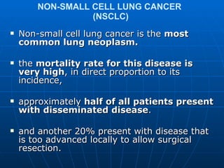 NON-SMALL CELL LUNG CANCER  (NSCLC)  Non-small cell lung cancer is the  most common lung neoplasm.  the  mortality rate for this disease is very high , in direct proportion to its incidence,  approximately  half of all patients present with disseminated disease . and another 20% present with disease that is too advanced locally to allow surgical resection.  