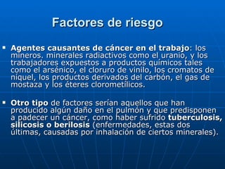 Agentes causantes de cáncer en el trabajo : los mineros. minerales radiactivos como el uranio, y los trabajadores expuestos a productos químicos tales como el arsénico, el cloruro de vinilo, los cromatos de níquel, los productos derivados del carbón, el gas de mostaza y los éteres clorometílicos.  Otro tipo  de factores serían aquellos que han producido algún daño en el pulmón y que predisponen a padecer un cáncer, como haber sufrido  tuberculosis, silicosis o berilosis  (enfermedades, estas dos últimas, causadas por inhalación de ciertos minerales). Factores de riesgo 
