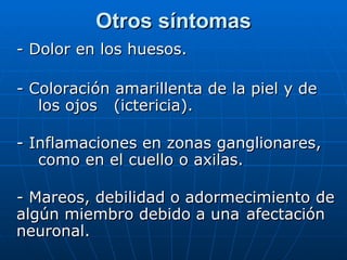 - Dolor en los huesos. - Coloración amarillenta de la piel y de  los ojos  (ictericia). - Inflamaciones en zonas ganglionares,  como en el cuello o axilas. - Mareos, debilidad o adormecimiento  de algún miembro debido a una  afectación neuronal. Otros síntomas 