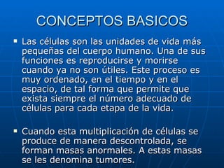 CONCEPTOS BASICOS Las células son las unidades de vida más pequeñas del cuerpo humano. Una de sus funciones es reproducirse y morirse cuando ya no son útiles. Este proceso es muy ordenado, en el tiempo y en el espacio, de tal forma que permite que exista siempre el número adecuado de células para cada etapa de la vida. Cuando esta multiplicación de células se produce de manera descontrolada, se forman masas anormales. A estas masas se les denomina tumores. 