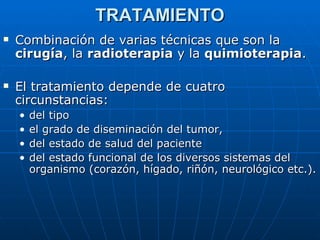 TRATAMIENTO
   Combinación de varias técnicas que son la
    cirugía, la radioterapia y la quimioterapia.

   El tratamiento depende de cuatro
    circunstancias:
    •   del tipo
    •   el grado de diseminación del tumor,
    •   del estado de salud del paciente
    •   del estado funcional de los diversos sistemas del
        organismo (corazón, hígado, riñón, neurológico etc.).
 