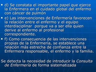    d) Se constata el importante papel que ejerce
    la Enfermera en el cuidado global del enfermo
    con cáncer de pulmón
   e) Las intervenciones de Enfermería favorecen
    la relación entre el enfermo y el equipo
    interdisciplinar porque va a ser ella quien
    derive al enfermo al profesional
    correspondiente.
   f) Como consecuencia de las intervenciones
    propias de la Enfermería, se establece una
    relación más estrecha de confianza entre la
    Enfermera responsable, el enfermo y la familia.

Se detecta la necesidad de introducir la Consulta
 de Enfermería de forma sistematizada
 