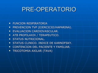 PRE-OPERATORIO

   FUNCION RESPIRATORIA
   PREVENCION TVP (EJERCICIO/HAPARINA).
   EVALUACION CARDIOVASCULAR.
   ATB PROFILAXIX / TERAPEUTICO.
   STATUS NUTRICIONAL.
   STATUS CLINICO. INDICE DE KARNOFSKY.
   CONTENCION DEL PACIENTE Y FAMILIAR.
   TRICOTOMIA AXILAR (TAVA)
 