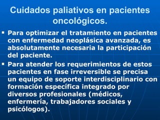 Cuidados paliativos en pacientes
             oncológicos.
   Para optimizar el tratamiento en pacientes
    con enfermedad neoplásica avanzada, es
    absolutamente necesaria la participación
    del paciente.
   Para atender los requerimientos de estos
    pacientes en fase irreversible se precisa
    un equipo de soporte interdisciplinario con
    formación específica integrado por
    diversos profesionales (médicos,
    enfermería, trabajadores sociales y
    psicólogos).
 