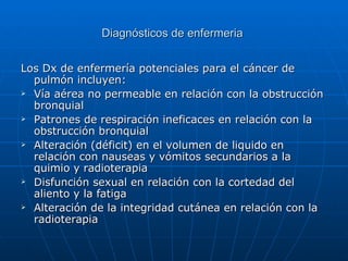 Diagnósticos de enfermeria


Los Dx de enfermería potenciales para el cáncer de
  pulmón incluyen:
 Vía aérea no permeable en relación con la obstrucción

  bronquial
 Patrones de respiración ineficaces en relación con la

  obstrucción bronquial
 Alteración (déficit) en el volumen de liquido en

  relación con nauseas y vómitos secundarios a la
  quimio y radioterapia
 Disfunción sexual en relación con la cortedad del

  aliento y la fatiga
 Alteración de la integridad cutánea en relación con la

  radioterapia
 