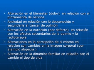   Alteración en el bienestar (dolor) en relación con el
    pinzamiento de nervios
   Ansiedad en relación con lo desconocido y
    secundaria al cáncer de pulmón
   Alteración en la nutrición (por defecto) en relación
    con los efectos secundarios de la quimio y la
    radioterapia
   Alteraciones en la percepción de sí mismo en
    relación con cambios en la imagen corporal (por
    ejemplo alopecia )
   Alteración en la dinámica familiar en relación con el
    cambio el tipo de vida
 