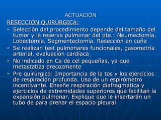 ACTUACIÓN
RESECCIÓN QUIRÚRGICA:
 Selección del procedimiento depende del tamaño del

  tumor y la reserva pulmonar del pte.: Neumectomía.
  Lobectomía. Segmentectomía. Resección en cuña
 Se realizan test pulmonares funcionales, gasometría

  arterial, evaluación cardíaca
 No indicado en Ca de cel pequeñas, ya que

  metastatiza precozmente
 Pre quirúrgico: Importancia de la tos y los ejercicios

  de respiración profunda. Uso de un espirómetro
  incentivante. Enseñe respiración diafragmática y
  ejercicios de extremidades superiores que facilitan la
  expansión pulmonar. Explique que le insertarán un
  tubo de para drenar el espacio pleural
 