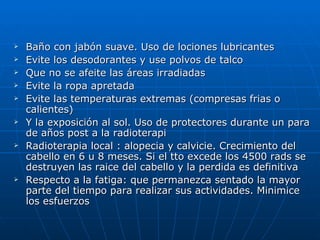    Baño con jabón suave. Uso de lociones lubricantes
   Evite los desodorantes y use polvos de talco
   Que no se afeite las áreas irradiadas
   Evite la ropa apretada
   Evite las temperaturas extremas (compresas frias o
    calientes)
   Y la exposición al sol. Uso de protectores durante un para
    de años post a la radioterapi
   Radioterapia local : alopecia y calvicie. Crecimiento del
    cabello en 6 u 8 meses. Si el tto excede los 4500 rads se
    destruyen las raice del cabello y la perdida es definitiva
   Respecto a la fatiga: que permanezca sentado la mayor
    parte del tiempo para realizar sus actividades. Minimice
    los esfuerzos
 