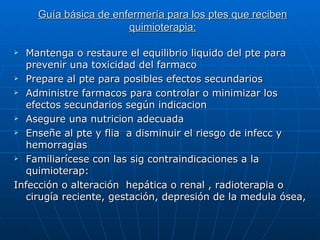 Guía básica de enfermería para los ptes que reciben
                      quimioterapia:

 Mantenga o restaure el equilibrio liquido del pte para
  prevenir una toxicidad del farmaco
 Prepare al pte para posibles efectos secundarios

 Administre farmacos para controlar o minimizar los

  efectos secundarios según indicacion
 Asegure una nutricion adecuada

 Enseñe al pte y flia a disminuir el riesgo de infecc y

  hemorragias
 Familiarícese con las sig contraindicaciones a la

  quimioterap:
Infección o alteración hepática o renal , radioterapia o
  cirugía reciente, gestación, depresión de la medula ósea,
 