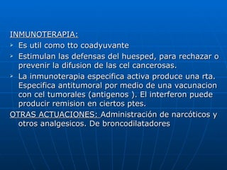 INMUNOTERAPIA:
 Es util como tto coadyuvante

 Estimulan las defensas del huesped, para rechazar o

  prevenir la difusion de las cel cancerosas.
 La inmunoterapia especifica activa produce una rta.

  Especifica antitumoral por medio de una vacunacion
  con cel tumorales (antigenos ). El interferon puede
  producir remision en ciertos ptes.
OTRAS ACTUACIONES: Administración de narcóticos y
  otros analgesicos. De broncodilatadores
 