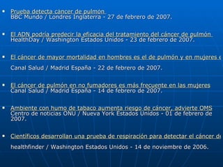    Prueba detecta cáncer de pulmón
    BBC Mundo / Londres Inglaterra - 27 de febrero de 2007.

   El ADN podría predecir la eficacia del tratamiento del cáncer de pulmón
    HealthDay / Washington Estados Unidos - 23 de febrero de 2007.

   El cáncer de mayor mortalidad en hombres es el de pulmón y en mujeres el
    Canal Salud / Madrid España - 22 de febrero de 2007.

   El cáncer de pulmón en no fumadores es más frecuente en las mujeres
    Canal Salud / Madrid España - 14 de febrero de 2007.

   Ambiente con humo de tabaco aumenta riesgo de cáncer, advierte OMS
    Centro de noticias ONU / Nueva York Estados Unidos - 01 de febrero de
    2007.

   Científicos desarrollan una prueba de respiración para detectar el cáncer de
    healthfinder / Washington Estados Unidos - 14 de noviembre de 2006.
 