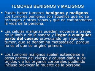 TUMORES BENIGNOS Y MALIGNOS
   Puede haber tumores benignos y malignos.
    Los tumores benignos son aquellos que no se
    propagan a otras zonas y que no comprometen
    la vida de la persona.
   Las células malignas pueden moverse a través
    de la linfa o de la sangre y llegar a cualquier
    parte del cuerpo provocando un segundo
    tumor, que se denomina metastásico, porque
    no es el que se originó primero.

   Los tumores malignos suelen extenderse a
    otras partes del cuerpo y causan daño a los
    tejidos y a los órganos corporales pudiendo
    incluso provocar la muerte de la persona.
 
