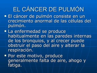 EL CÁNCER DE PULMÓN
   El cáncer de pulmón consiste en un
    crecimiento anormal de las células del
    pulmón.
   La enfermedad se produce
    habitualmente en las paredes internas
    de los bronquios, y al crecer puede
    obstruir el paso del aire y alterar la
    respiración.
   Por este motivo, produce
    generalmente falta de aire, ahogo y
    fatiga.
 