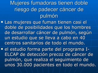 Mujeres fumadoras tienen doble
       riesgo de padecer cáncer de
                  pulmón
   Las mujeres que fuman tienen casi el
    doble de posibilidades que los hombres
    de desarrollar cáncer de pulmón, según
    un estudio que se lleva a cabo en 40
    centros sanitarios de todo el mundo.
   el estudio forma parte del programa I-
    ELCAP de detección precoz de cáncer de
    pulmón, que realiza el seguimiento de
    unos 30.000 pacientes en todo el mundo.
 