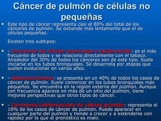 Cáncer de pulmón de células no
                pequeñas
   Este tipo de cáncer representa casi el 80% del total de los
    cánceres de pulmón. Se extiende más lentamente que el de
    células pequeñas.
    Existen tres subtipos:
   - Carcinoma de células escamosas o epidermoide: es el más
    frecuente de todos y se relaciona directamente con el tabaco.
    Alrededor del 30% de todos los cánceres son de este tipo. Suele
    iniciarse en los tubos bronquiales. Se desarrolla por etapas que
    suelen evolucionar en varios años.
   - Adenocarcinoma: se presenta en un 40% de todos los casos de
    cáncer de pulmón. Suele comenzar en los tubos bronquiales más
    pequeños. Se encuentra en la región externa del pulmón. Aunque
    con frecuencia aparece en más de un sitio del pulmón, tiene
    mejores perspectivas que otros tipos de cáncer.
   - Carcinoma indiferenciado de células grandes: representa el
    10% de los casos de cáncer de pulmón. Puede aparecer en
    cualquier parte del pulmón y tiende a crecer y a extenderse con
    rapidez por lo que el pronóstico es malo.
 