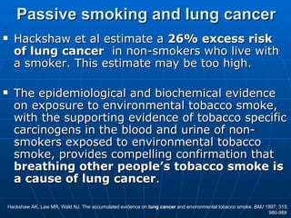 Passive smoking and lung cancer
   Hackshaw et al estimate a 26% excess risk
    of lung cancer in non-smokers who live with
    a smoker. This estimate may be too high.

   The epidemiological and biochemical evidence
    on exposure to environmental tobacco smoke,
    with the supporting evidence of tobacco specific
    carcinogens in the blood and urine of non-
    smokers exposed to environmental tobacco
    smoke, provides compelling confirmation that
    breathing other people’s tobacco smoke is
    a cause of lung cancer.

Hackshaw AK, Law MR, Wald NJ. The accumulated evidence on lung cancer and environmental tobacco smoke. BMJ 1997; 315:
                                                                                                            980-988
 