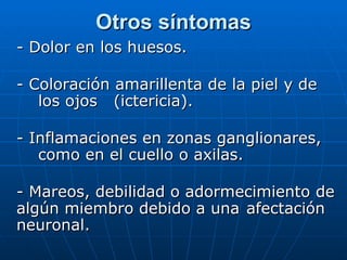 Otros síntomas
- Dolor en los huesos.

- Coloración amarillenta de la piel y de
   los ojos (ictericia).

- Inflamaciones en zonas ganglionares,
   como en el cuello o axilas.

- Mareos, debilidad o adormecimiento de
algún miembro debido a una afectación
neuronal.
 