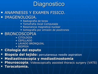 Diagnostico
   ANAMNESIS Y EXAMEN FISICO.
   IMAGENOLOGIA.
                   Radiografia de torax
                   Tomofrafia Axial Computada
                   Resonancia magnetica nuclear
                   tomografía por emisión de positrones
   BRONCOSCOPIA
           •   CITOLOGIA
           •   CEPILLADO
           •   LAVADO BRONQUIAL
           •   BIOPSIA
   Citología del esputo
   Biopsia del tejido: percutaneous needle aspiration
   Mediastinoscopia y mediastinostomía
   Pleuroscopia; Videoscopically assisted thoracic surgery (VATS)
   Toracotomía.
 