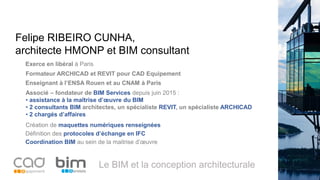 Le BIM et la conception architecturale
Associé – fondateur de BIM Services depuis juin 2015 :
• assistance à la maîtrise d’œuvre du BIM
• 2 consultants BIM architectes, un spécialiste REVIT, un spécialiste ARCHICAD
• 2 chargés d’affaires
Felipe RIBEIRO CUNHA,
architecte HMONP et BIM consultant
Création de maquettes numériques renseignées
Exerce en libéral à Paris
Formateur ARCHICAD et REVIT pour CAD Equipement
Définition des protocoles d’échange en IFC
Coordination BIM au sein de la maitrise d’œuvre
Enseignant à l’ENSA Rouen et au CNAM à Paris