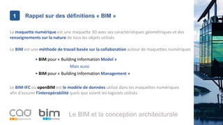 1
Le BIM et la conception architecturale
Rappel sur des définitions « BIM »1
La maquette numérique est une maquette 3D avec ses caractéristiques géométriques et des
renseignements sur la nature de tous les objets utilisés
Le BIM est une méthode de travail basée sur la collaboration autour de maquettes numériques
Le BIM-IFC ou openBIM est le modèle de données utilisé dans les maquettes numériques
afin d’assurer l’interopérabilité quels que soient les logiciels utilisés
• BIM pour « Building Information Model »
Mais aussi
• BIM pour « Building Information Management »