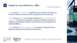 1
Le BIM et la conception architecturale
Rappel sur des définitions « BIM »1
Le BIM niveau 1 correspond à la modélisation de la maquette numérique par
la Maîtrise d’Œuvre qui peut la mettre à disposition de ses partenaires
Le BIM niveau 2 définit un échange à double sens entre architecte, BE et
entreprises en utilisant la maquette numérique de Maîtrise d’Œuvre en
référence. Les Maquettes Métiers sont distinctes et sont support d’une
synthèse différée.
Le BIM niveau 3 indique l’utilisation et un partage en temps réel d’une
Maquette Unique par les différents intervenants
« Les niveaux »