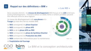 1
Le BIM et la conception architecturale
Rappel sur des définitions « BIM »1
Deux concepts distincts : les niveaux de développement (ND) français et les LOD américains
(Level of Developpment — Première édition en 2008) même si certains parallèles peuvent
être effectués entre les deux logiques
Le ND1 correspond à la phase Esquisse
Le ND6 contient des informations pour la maintenance
et l’exploitation de l’ouvrage
Le ND2 correspond à la phase APS
Le niveau de développement colle aux phases et à
l’usage qui doit être fait du modèle BIM.
Le ND3 va de la phase APD au PRO
Le ND4 correspond à la phase de Synthèse Chantier
Le ND5 correspond à la Production des DOE
« Les ND »