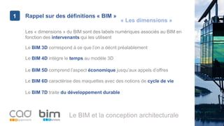 1
Le BIM et la conception architecturale
Rappel sur des définitions « BIM »1
Les « dimensions » du BIM sont des labels numériques associés au BIM en
fonction des intervenants qui les utilisent
Le BIM 6D caractérise des maquettes avec des notions de cycle de vie
Le BIM 3D correspond à ce que l’on a décrit préalablement
Le BIM 4D intègre le temps au modèle 3D
Le BIM 5D comprend l’aspect économique jusqu’aux appels d’offres
Le BIM 7D traite du développement durable
« Les dimensions »