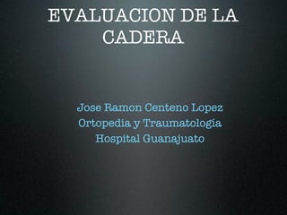 EVALUACION DE LA
    CADERA


  Jose Ramon Centeno Lopez
  Ortopedia y Traumatología
     Hospital Guanajuato
 