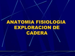 ANATOMIA FISIOLOGIA
EXPLORACION DE
CADERA

 