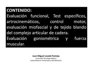 CONTENIDO:
Evaluación funcional, Test específicos,
artrocinemáticos, control motor,
evaluación miofascial y de tejido blando
del complejo articular de cadera.
Evaluación goniométrica y fuerza
muscular.
Juan Miguel Lavado Pantoja
Licenciado Tecnólogo Médico
Especialidad en Fisioterapia y Rehabilitación
 