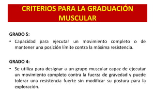 CRITERIOS PARA LA GRADUACIÓN
MUSCULAR
GRADO 5:
• Capacidad para ejecutar un movimiento completo o de
mantener una posición límite contra la máxima resistencia.
GRADO 4:
• Se utiliza para designar a un grupo muscular capaz de ejecutar
un movimiento completo contra la fuerza de gravedad y puede
tolerar una resistencia fuerte sin modificar su postura para la
exploración.
 