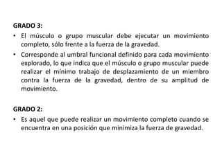 GRADO 3:
• El músculo o grupo muscular debe ejecutar un movimiento
completo, sólo frente a la fuerza de la gravedad.
• Corresponde al umbral funcional definido para cada movimiento
explorado, lo que indica que el músculo o grupo muscular puede
realizar el mínimo trabajo de desplazamiento de un miembro
contra la fuerza de la gravedad, dentro de su amplitud de
movimiento.
GRADO 2:
• Es aquel que puede realizar un movimiento completo cuando se
encuentra en una posición que minimiza la fuerza de gravedad.
 