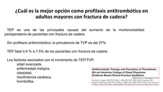 ¿Cuál es la mejor opción como profilaxis antitrombótica en
adultos mayores con fractura de cadera?
TEP es una de las principales causas del aumento de la morbimortalidad
perioperatoria de pacientes con fractura de cadera.
Sin profilaxis antitrombótica, la prevalencia de TVP es del 27%
TEP fatal 0.4 % a 7.5% de los pacientes con fractura de cadera.
Los factores asociados con el incremento de TEP/TVP:
edad avanzada,
enfermedad maligna,
obesidad,
insuficiencia cardiaca,
trombofilia.
 