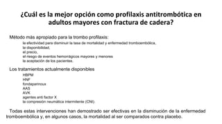 ¿Cuál es la mejor opción como profilaxis antitrombótica en
adultos mayores con fractura de cadera?
Método más apropiado para la trombo profilaxis:
la efectividad para disminuir la tasa de mortalidad y enfermedad tromboembólica,
la disponibilidad,
el precio,
el riesgo de eventos hemorrágicos mayores y menores
la aceptación de los pacientes.
Los tratamientos actualmente disponibles
HBPM
HNF
fondaparinoux
AAS
AVK
agentes anti factor X
la compresión neumática intermitente (CNI).
Todas estas intervenciones han demostrado ser efectivas en la disminución de la enfermedad
tromboembólica y, en algunos casos, la mortalidad al ser comparados contra placebo.
 