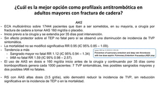 ¿Cuál es la mejor opción como profilaxis antitrombótica en
adultos mayores con fractura de cadera?
AAS
- ECA multicéntrico sobre 17444 pacientes que iban a ser sometidos, en su mayoría, a cirugía por
fractura de cadera a tomar AAS 160 mg/día o placebo.
- Inicio previo a la cirugía y se extendía por 35 días post intervención.
- Sin efecto protector sobre el TEP no fatal pero sí se observó una disminución de incidencia de TVP
sintomática.
- La mortalidad no se modificó significativa RR 0.95 (IC 95% 0.85 – 1.09).
- Tendencia a más
- Sangrado mayor no fatal RR 1.12 (IC 95% 0.94 – 1.34)
- IAM no fatal RR 1.59 (IC 95% 0.98 – 2.57).
- El uso de AAS en dosis e 160 mg/día inicio antes de la cirugía y continuando por 35 días como
tromboprofilaxis genera cada 1000 pacientes: 7 TVP sintomáticas, tres posibles sangrados mayores y
dos posibles IAM no fatales.
- RS con AAS altas dosis (3.5 g/día), sólo demostró reducir la incidencia de TVP, sin reducción
significativa en la incidencia de TEP o en la mortalidad.
 