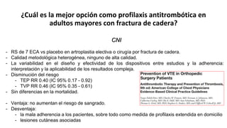 ¿Cuál es la mejor opción como profilaxis antitrombótica en
adultos mayores con fractura de cadera?
CNI
- RS de 7 ECA vs placebo en artroplastia electiva o cirugía por fractura de cadera.
- Calidad metodológica heterogénea, ninguno de alta calidad.
- La variabilidad en el diseño y efectividad de los dispositivos entre estudios y la adherencia:
interpretación y la aplicabilidad de los resultados compleja.
- Disminución del riesgo
- TEP RR 0.40 (IC 95% 0.17 - 0.92)
- TVP RR 0.46 (IC 95% 0.35 - 0.61)
- Sin diferencias en la mortalidad.
- Ventaja: no aumentan el riesgo de sangrado.
- Desventaja:
- la mala adherencia a los pacientes, sobre todo como medida de profilaxis extendida en domicilio
- lesiones cutáneas asociadas
 