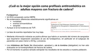 ¿Cuál es la mejor opción como profilaxis antitrombótica en
adultos mayores con fractura de cadera?
Fundaparinux
• Un ECA comparado contra HBPM.
• No evidenciaron diferencias estadísticamente significativas en
 mortalidad,
 eventos tormoembólicos
 sangrado
• Aunque sí en la incidencia de TVP.
• La tasa de eventos reportados fue muy baja.
• Mediante información indirecta se podría afirmar que habría un aumento del número de sangrados
que requirieron reoperación asociados al uso de fundaparinux, en particular en el subgrupo de
pacientes con peso menor a 50 Kg. y ancianos.
• Los Inhibidores del Factor Xa (ribaroxaban, apixaban) y de la trombina (dabigatran) no han sido
evaluados en la tromboprofilaxis de fractura de cadera.
• Por el momento no parece sensato extrapolar los resultados de los estudios a nuestra población.
 
