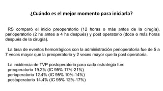 ¿Cuándo es el mejor momento para iniciarla?
RS comparó el inicio preoperatorio (12 horas o más antes de la cirugía),
perioperatorio (2 hs antes a 4 hs después) y post operatorio (doce o más horas
después de la cirugía).
La tasa de eventos hemorrágicos con la administración perioperatoria fue de 5 a
7 veces mayor que la preoperatorio y 2 veces mayor que la post operatoria.
La incidencia de TVP postoperatorio para cada estrategia fue:
preoperatorio 19.2% (IC 95% 17%-21%)
perioperatorio 12.4% (IC 95% 10%-14%)
postoperatorio 14.4% (IC 95% 12%-17%)
 