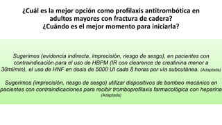 ¿Cuál es la mejor opción como profilaxis antitrombótica en
adultos mayores con fractura de cadera?
¿Cuándo es el mejor momento para iniciarla?
Sugerimos (evidencia indirecta, imprecisión, riesgo de sesgo), en pacientes con
contraindicación para el uso de HBPM (IR con clearence de creatinina menor a
30ml/min), el uso de HNF en dosis de 5000 UI cada 8 horas por vía subcutánea. (Adaptada)
Sugerimos (imprecisión, riesgo de sesgo) utilizar dispositivos de bombeo mecánico en
pacientes con contraindicaciones para recibir tromboprofilaxis farmacológica con heparina
(Adaptada)
 