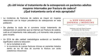 ¿Es útil iniciar el tratamiento de la osteoporosis en pacientes adultos
mayores internados por fractura de cadera?
¿Qué tratamiento sería el más apropiado?
• La incidencia de fracturas de cadera es mayor en mujeres
relacionado con la mayor prevalencia de osteoporosis en esta
población.
• Se plantea la duda de si conviene iniciar tratamiento de
osteoporosis en pacientes que se internan por fractura de cadera,
cuál es el tratamiento más adecuado y el momento más propicio
para iniciarlo.
• Un ECA de alta calidad metodológica evidenció un beneficio
significativo sobre la reducción:
 de la mortalidad al año
 la ocurrencia de nuevas fracturas clínicas en pacientes tratados
dentro de los 90 días de ocurrida la fractura con ácido
zoledrónico intravenoso
 
